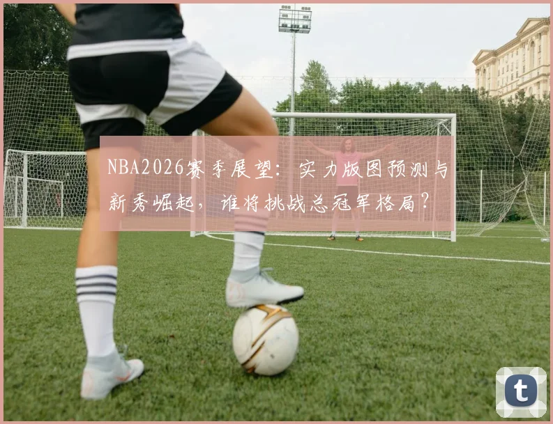 NBA2026赛季展望：实力版图预测与新秀崛起，谁将挑战总冠军格局？
