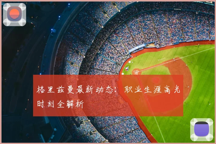 格里兹曼最新动态：职业生涯高光时刻全解析