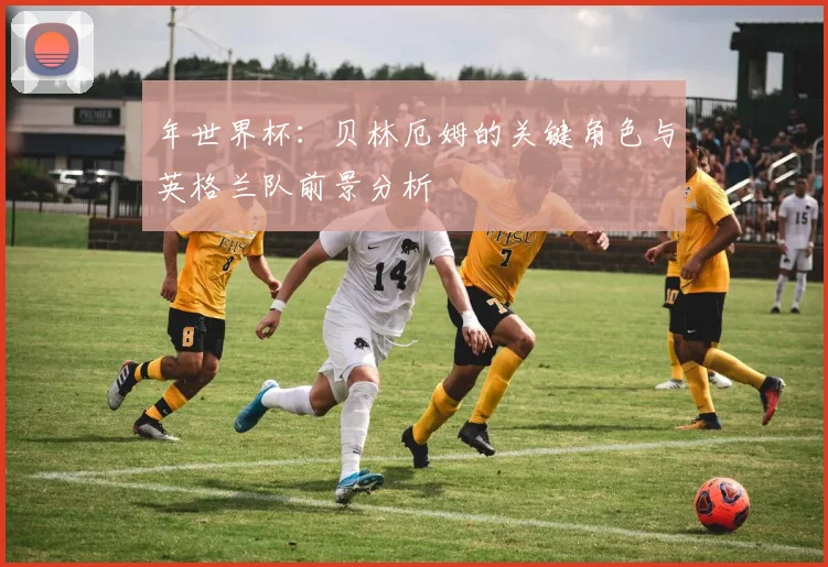 年世界杯：贝林厄姆的关键角色与英格兰队前景分析