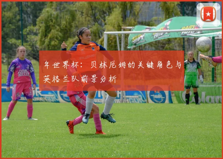 年世界杯：贝林厄姆的关键角色与英格兰队前景分析