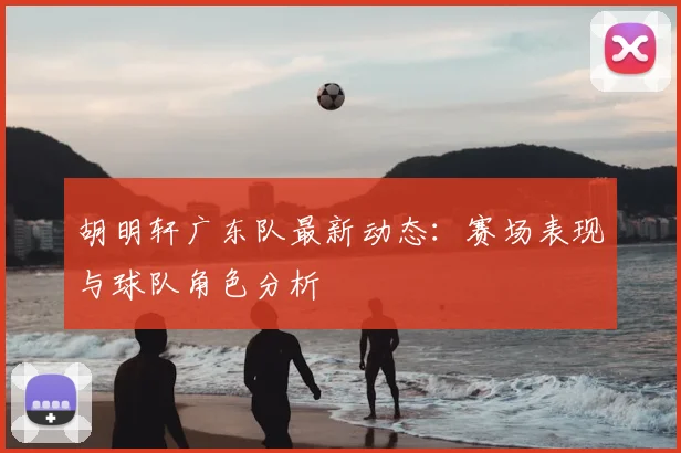 胡明轩广东队最新动态：赛场表现与球队角色分析