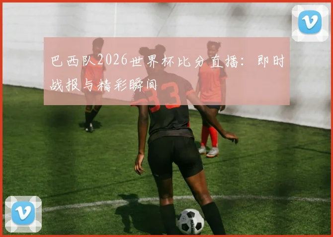 巴西队2026世界杯比分直播：即时战报与精彩瞬间