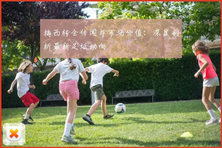 梅西转会传闻与市场价值：深度剖析最新足坛动向
