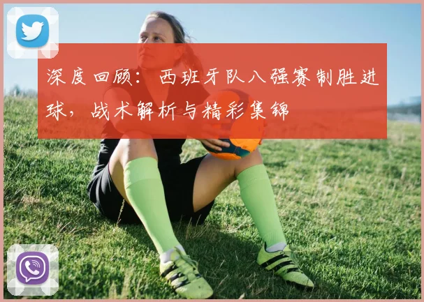 深度回顾：西班牙队八强赛制胜进球，战术解析与精彩集锦