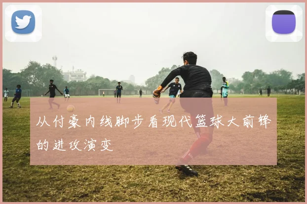 从付豪内线脚步看现代篮球大前锋的进攻演变