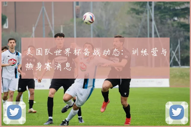 美国队世界杯备战动态:训练营与热身赛消息