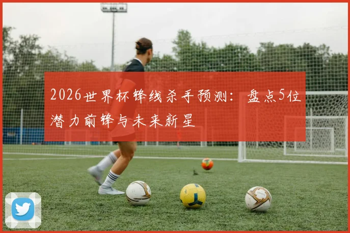 2026世界杯锋线杀手预测：盘点5位潜力前锋与未来新星