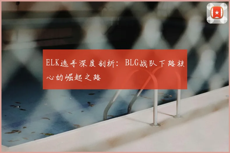ELK选手深度剖析：BLG战队下路核心的崛起之路