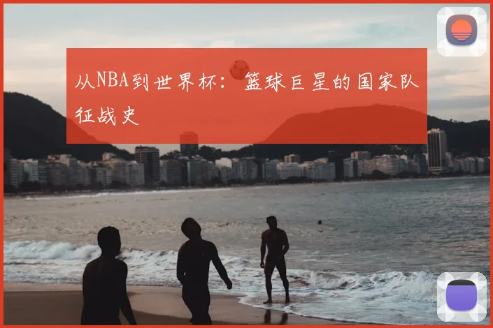 从NBA到世界杯：篮球巨星的国家队征战史