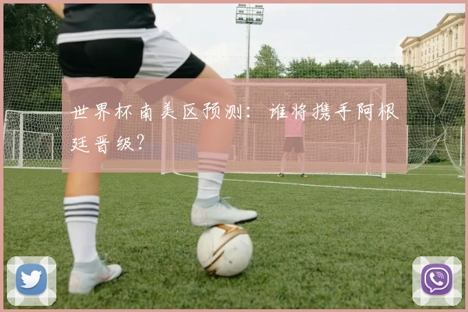 世界杯南美区预测:谁将携手阿根廷晋级?