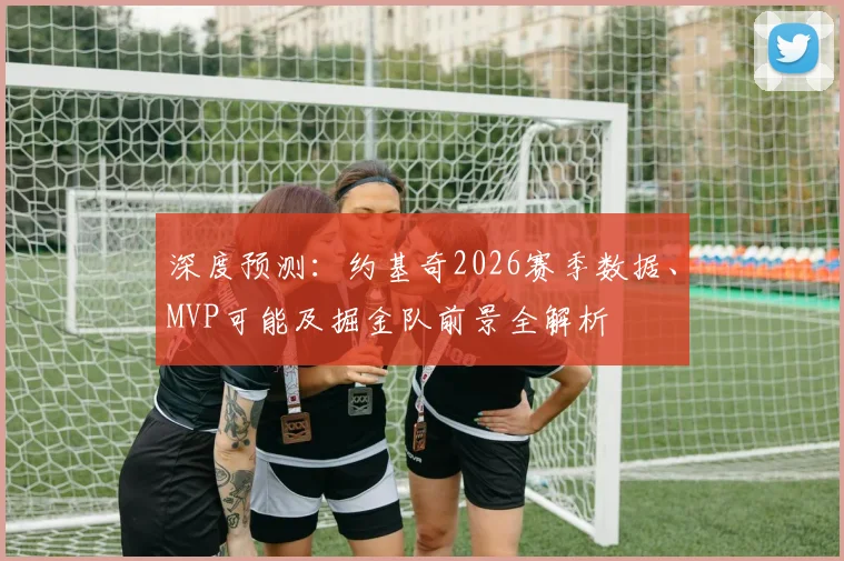 深度预测：约基奇2026赛季数据、MVP可能及掘金队前景全解析