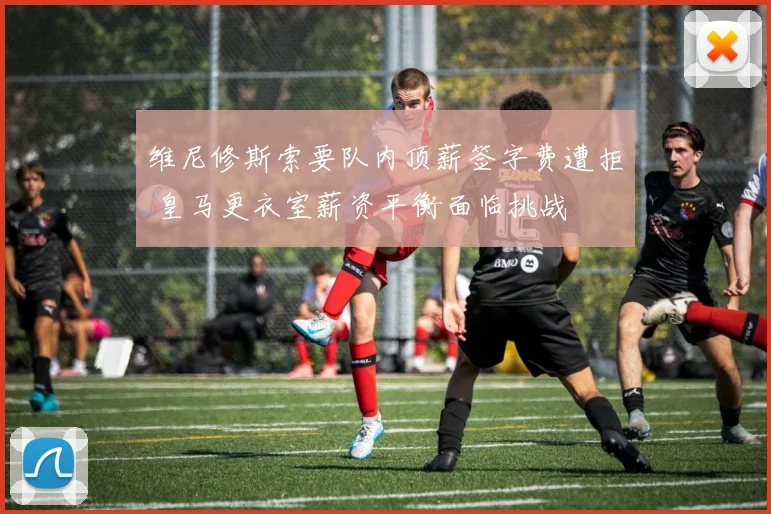 维尼修斯索要队内顶薪签字费遭拒 皇马更衣室薪资平衡面临挑战