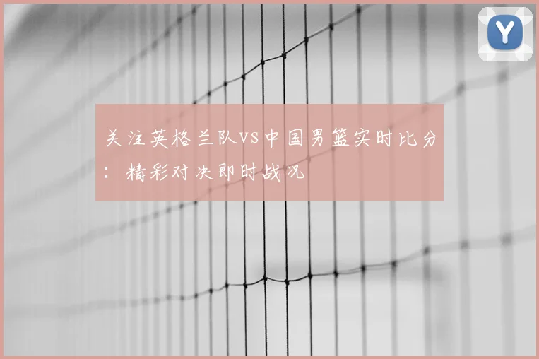 关注英格兰队vs中国男篮实时比分:精彩对决即时战况