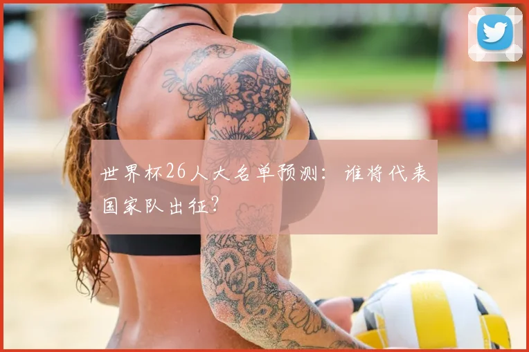 世界杯26人大名单预测：谁将代表国家队出征？