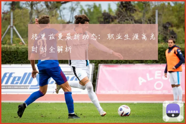 格里兹曼最新动态:职业生涯高光时刻全解析
