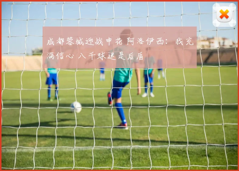 成都蓉城迎战申花 阿洛伊西：我充满信心 八千球迷是后盾