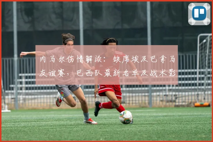 内马尔伤情解读：缺席埃及巴拿马友谊赛，巴西队最新名单及战术影响分析